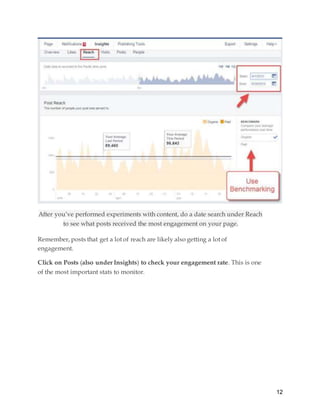 12
After you’ve performed experiments with content, do a date search under Reach
to see what posts received the most engagement on your page.
Remember, posts that get a lot of reach are likely also getting a lot of
engagement.
Click on Posts (also under Insights) to check your engagement rate. This is one
of the most important stats to monitor.
 