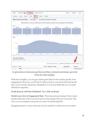 13
To get an idea of what posts get the most likes, comments and shares, go to the
Posts tab under Insights.
With basic Insights, you can get a fairly good idea of what articles get the most
engagement. However, you’ll only be able to look at your posts from the last 90
days, so it’s not the big picture. Regardless, it’s an easy thing that you can (and
should) do regularly.
Scroll down to All Posts Published. Then click on Reach.
Switch your view to Engagement Rate. This measures percentage of how many
people interacted with your post, based on the people who saw your post. This
way you can compare your posts on a more level playing field.
Engagement rate is a truer measure of your audience’s interest in your content.
 