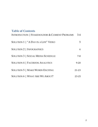 2
Table of Contents
INTRODUCTION | STAKEHOLDERS & CURRENT PROBLEMS 3-4
SOLUTION 1 | “A DAY IN A LIFE” VIDEO 5
SOLUTION 2 | INFOGRAPHICS 6
SOLUTION 3 | SOCIAL MEDIA SCHEDULE 7-8
SOLUTION 4 | FACEBOOK ANALYTICS 9-20
SOLUTION 5 | MAKE WORDS EXCITING 21-23
SOLUTION 6 | WHAT ARE WE ABOUT? 23-25
 