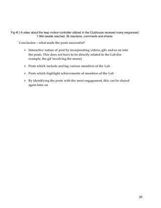 20
Conclusion – what made the posts successful?
 Interactive nature of post by incorporating videos, gifs and so on into
the posts. This does not have to be directly related to the Lab (for
example, the gif involving the moon)
 Posts which include and tag various members of the Lab
 Posts which highlight achievements of members of the Lab
 By identifying the posts with the most engagement, this can be shared
again later on
Fig 4f | A video about the leap motion controller utilized in the Clubhouse received many responses|
1 064 people reached, 36 reactions, comments and shares
 
