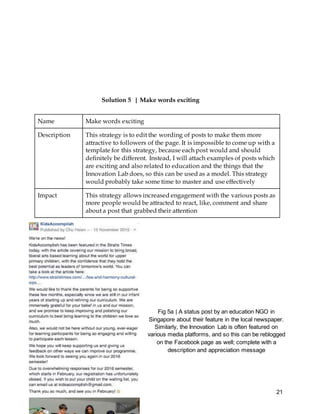 21
Solution 5 | Make words exciting
Name Make words exciting
Description This strategy is to edit the wording of posts to make them more
attractive to followers of the page. It is impossible to come up with a
template for this strategy, because each post would and should
definitely be different. Instead, I will attach examples of posts which
are exciting and also related to education and the things that the
Innovation Lab does, so this can be used as a model. This strategy
would probably take some time to master and use effectively
Impact This strategy allows increased engagement with the various posts as
more people would be attracted to react, like, comment and share
about a post that grabbed their attention
Fig 5a | A status post by an education NGO in
Singapore about their feature in the local newspaper.
Similarly, the Innovation Lab is often featured on
various media platforms, and so this can be reblogged
on the Facebook page as well; complete with a
description and appreciation message
 