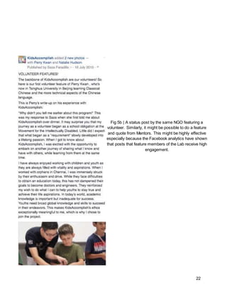 22
Fig 5b | A status post by the same NGO featuring a
volunteer. Similarly, it might be possible to do a feature
and quote from Mentors. This might be highly effective
especially because the Facebook analytics have shown
that posts that feature members of the Lab receive high
engagement.
 