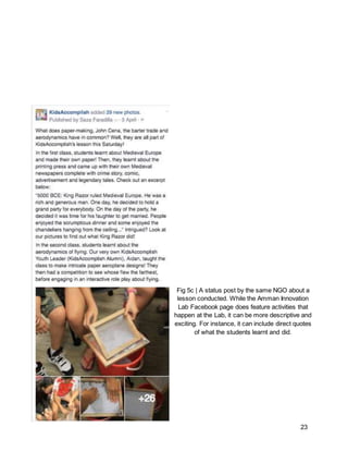 23
Fig 5c | A status post by the same NGO about a
lesson conducted. While the Amman Innovation
Lab Facebook page does feature activities that
happen at the Lab, it can be more descriptive and
exciting. For instance, it can include direct quotes
of what the students learnt and did.
 