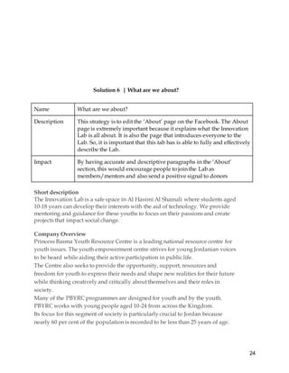 24
Solution 6 | What are we about?
Name What are we about?
Description This strategy is to edit the ‘About’ page on the Facebook. The About
page is extremely important because it explains what the Innovation
Lab is all about. It is also the page that introduces everyone to the
Lab. So, it is important that this tab has is able to fully and effectively
describe the Lab.
Impact By having accurate and descriptive paragraphs in the ‘About’
section, this would encourage people to join the Lab as
members/mentors and also send a positive signal to donors
Short description
The Innovation Lab is a safe space in Al Hasimi Al Shamali where students aged
10-18 years can develop their interests with the aid of technology. We provide
mentoring and guidance for these youths to focus on their passions and create
projects that impact social change.
Company Overview
Princess Basma Youth Resource Centre is a leading national resource centre for
youth issues. The youth empowerment centre strives for young Jordanian voices
to be heard while aiding their active participation in public life.
The Centre also seeks to provide the opportunity, support, resources and
freedom for youth to express their needs and shape new realities for their future
while thinking creatively and critically about themselves and their roles in
society.
Many of the PBYRC programmes are designed for youth and by the youth.
PBYRC works with young people aged 10-24 from across the Kingdom.
Its focus for this segment of society is particularly crucial to Jordan because
nearly 60 per cent of the population is recorded to be less than 25 years of age.
 
