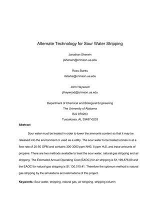 Alternate Technology for Sour Water Stripping
Jonathan Sherwin
jlsherwin@crimson.ua.edu
Ross Starks
rlstarks@crimson.ua.edu
John Haywood
jthaywood@crimson.ua.edu
Department of Chemical and Biological Engineering
The University of Alabama
Box 870203
Tuscaloosa, AL 35487-0203
Abstract
Sour water must be treated in order to lower the ammonia content so that it may be
released into the environment or used as a utility. The sour water to be treated comes in at a
flow rate of 20-50 GPM and contains 300-3000 ppm NH3, 5 ppm H2S, and trace amounts of
propane. There are two methods available to treat the sour water, natural gas stripping and air
stripping. The Estimated Annual Operating Cost (EAOC) for air stripping is $1,199,876.69 and
the EAOC for natural gas stripping is $1,130,010.41. Therefore the optimum method is natural
gas stripping by the simulations and estimations of this project.
Keywords: Sour water, stripping, natural gas, air stripping, stripping column
 