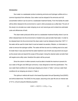 Introduction
Sour water is a wastewater product containing ammonia and hydrogen sulfide and is a
common byproduct from refineries. Sour water must be stripped of its ammonia and H2S
concentration before it can be sent to a wastewater treatment facility. From this facility the water
will be either released to the environment or used in other processes as a utility feed. The aim of
this study is to simulate sour water stripping via air and natural gas and to determine estimated
costs and efficiencies of both.
The clean water produced will be sent to a wastewater treatment facility where it can be
either released back into the environment or treated to be used as boiler feed water. In order to
be released back into the environment the clean water must be released at less than 104°F. If
the water will be used for boiler feed it must be treated via aeration, filtration, or chlorination in
order to remove the hydrogen sulfide. The water will then be sent to a holding area to be used
for boiler feed. It was assumed that the water treatment cost of both was assumed to be equal
as the actual costs are beyond the scope of this project. Using the cleaned water as boiler feed
will negate some utility costs, therefore this option will be pursued.
Since the column in either scenario must be able to handle the maximum scenario for
sour water of 50 gpm and 3000 ppm ammonia, it was designed to meet this specification. The
sour water feed conditions for natural gas stripping are shown in Table 1 and sour water feed
conditions for air stripping are shown in Table 3.
The optimum method will result in the lowest Equivalent Annual Operating Cost (EAOC)
and will be determined. The EAOC for this project, assuming a ten year life and an interest rate
of 10 %, is found using the following equation:
𝐸𝐴𝑂𝐶 =. .34(𝐹𝐶𝐼) + 1.23𝐶 𝑈𝑇 + 𝐶 𝑅𝑀 (1)
 