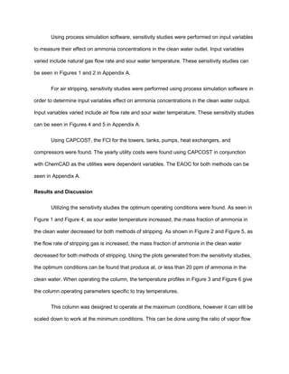 Using process simulation software, sensitivity studies were performed on input variables
to measure their effect on ammonia concentrations in the clean water outlet. Input variables
varied include natural gas flow rate and sour water temperature. These sensitivity studies can
be seen in Figures 1 and 2 in Appendix A.
For air stripping, sensitivity studies were performed using process simulation software in
order to determine input variables effect on ammonia concentrations in the clean water output.
Input variables varied include air flow rate and sour water temperature. These sensitivity studies
can be seen in Figures 4 and 5 in Appendix A.
Using CAPCOST, the FCI for the towers, tanks, pumps, heat exchangers, and
compressors were found. The yearly utility costs were found using CAPCOST in conjunction
with ChemCAD as the utilities were dependent variables. The EAOC for both methods can be
seen in Appendix A.
Results and Discussion
Utilizing the sensitivity studies the optimum operating conditions were found. As seen in
Figure 1 and Figure 4, as sour water temperature increased, the mass fraction of ammonia in
the clean water decreased for both methods of stripping. As shown in Figure 2 and Figure 5, as
the flow rate of stripping gas is increased, the mass fraction of ammonia in the clean water
decreased for both methods of stripping. Using the plots generated from the sensitivity studies,
the optimum conditions can be found that produce at, or less than 20 ppm of ammonia in the
clean water. When operating the column, the temperature profiles in Figure 3 and Figure 6 give
the column operating parameters specific to tray temperatures.
This column was designed to operate at the maximum conditions, however it can still be
scaled down to work at the minimum conditions. This can be done using the ratio of vapor flow
 