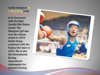 world champion M
C Mary Kom is the
first woman boxer
to be honoured
with the Rajiv
Gandhi Khel Ratna
award. The
Manipuri girl also
won the Arjuna
award in 2004
before being
conferred with the
Padma Shri later in
2006. She is also
the International
Boxing
Association's
Ambassador for
women's boxing.
 