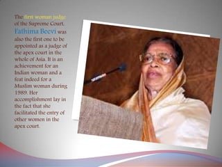 The first woman judge
of the Supreme Court,
Fathima Beevi was
also the first one to be
appointed as a judge of
the apex court in the
whole of Asia. It is an
achievement for an
Indian woman and a
feat indeed for a
Muslim woman during
1989. Her
accomplishment lay in
the fact that she
facilitated the entry of
other women in the
apex court.
 