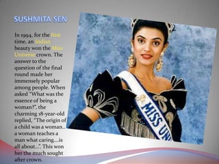 In 1994, for the first
time, an Indian
beauty won the Miss
Universe crown. The
answer to the
question of the final
round made her
immensely popular
among people. When
asked “What was the
essence of being a
woman?”, the
charming 18-year-old
replied, “The origin of
a child was a woman..
a woman teaches a
man what caring….is
all about…”. This won
her the much sought
after crown.
 