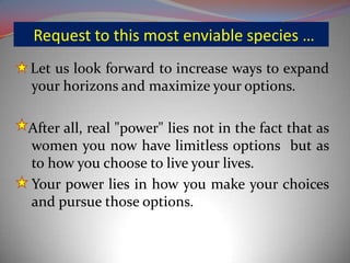 Request to this most enviable species …
Let us look forward to increase ways to expand
your horizons and maximize your options.
After all, real "power" lies not in the fact that as
women you now have limitless options but as
to how you choose to live your lives.
Your power lies in how you make your choices
and pursue those options.
 