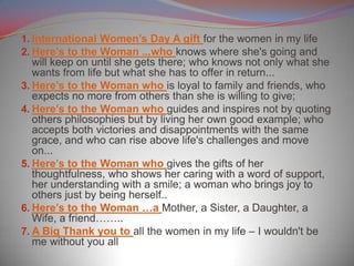 1. International Women’s Day A gift for the women in my life
2. Here’s to the Woman ...who knows where she's going and
will keep on until she gets there; who knows not only what she
wants from life but what she has to offer in return...
3. Here’s to the Woman who is loyal to family and friends, who
expects no more from others than she is willing to give;
4. Here’s to the Woman who guides and inspires not by quoting
others philosophies but by living her own good example; who
accepts both victories and disappointments with the same
grace, and who can rise above life's challenges and move
on...
5. Here’s to the Woman who gives the gifts of her
thoughtfulness, who shows her caring with a word of support,
her understanding with a smile; a woman who brings joy to
others just by being herself..
6. Here’s to the Woman …a Mother, a Sister, a Daughter, a
Wife, a friend……..
7. A Big Thank you to all the women in my life – I wouldn't be
me without you all
 
