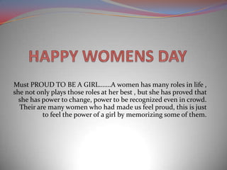 Must PROUD TO BE A GIRL…….A women has many roles in life ,
she not only plays those roles at her best , but she has proved that
she has power to change, power to be recognized even in crowd.
Their are many women who had made us feel proud, this is just
to feel the power of a girl by memorizing some of them.
 