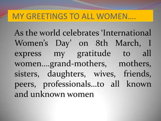 MY GREETINGS TO ALL WOMEN….
As the world celebrates ‘International
Women’s Day’ on 8th March, I
express my gratitude to all
women….grand-mothers, mothers,
sisters, daughters, wives, friends,
peers, professionals…to all known
and unknown women
 