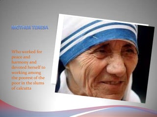 Who worked for
peace and
harmony and
devoted herself to
working among
the poorest of the
poor in the slums
of calcutta
 