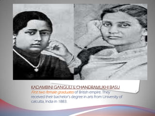 KADAMBINI GANGULI & CHANDRAMUKHI BASU
First two female graduates of British empire. They
received their bachelor’s degree in arts from University of
calcutta, India in 1883.
 