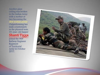 Another glass
ceiling was broken
in the Indian Army
with a mother of
two becoming the
first woman jawan.
Outperforming her
male counterparts
in the physical tests,
35-year-old Sapper
ShantiTigga
joined the 969
Railway Engineer
Regiment
of Territorial
Army in October
2011.
 