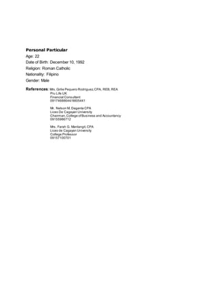 Personal Particular
Age: 22
Date of Birth: December 10, 1992
Religion: Roman Catholic
Nationality: Filipino
Gender: Male
References: Mrs.Girlie Pequero Rodriguez,CPA, REB, REA
Pru Life UK
Financial Consultant
09174688644/8805441
Mr. Nelson M. Daganta CPA
Liceo De Cagayan University
Chairman,College ofBusiness and Accountancy
09155986712
Mrs. Farah G. Manlangit,CPA
Liceo de Cagayan University
College Professor
09157100701
 