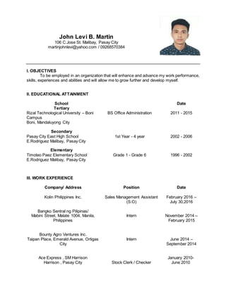John Levi B. Martin
106 C.Jose St. Malibay, Pasay City
martinjohnlevi@yahoo.com / 09268570384
I. OBJECTIVES
To be employed in an organization that will enhance and advance my work performance,
skills, experiences and abilities and will allow me to grow further and develop myself.
II. EDUCATIONAL ATTAINMENT
School Date
Tertiary
Rizal Technological University – Boni
Campus
Boni, Mandaluyong City
BS Office Administration 2011 - 2015
Secondary
Pasay City East High School
E.Rodriguez Malibay, Pasay City
Elementary
Timoteo Paez Elementary School
E.Rodriguez Malibay, Pasay City
1st Year - 4 year
Grade 1 - Grade 6
2002 - 2006
1996 - 2002
III. WORK EXPERIENCE
Company/ Address Position Date
Kolin Philippines Inc.
Bangko Sentral ng Pilipinas/
Mabini Street, Malate 1004, Manila,
Philippines
Bounty Agro Ventures Inc.
Taipan Place, Emerald Avenue, Ortigas
City
Ace Express , SM Harrison
Harrison , Pasay City
Sales Management Assistant
(S.O)
Intern
Intern
Stock Clerk / Checker
February 2016 –
July 30,2016
November 2014 –
February 2015
June 2014 –
September 2014
January 2010-
June 2010
 