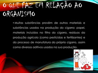O QUE FAZ EM RELAÇÃO AO
ORGANISMO?
• Muitas substâncias provêm de outros materiais e
substâncias usados na produção do cigarro: papel,

materiais incluídos no filtro do cigarro, resíduos da
produção agrícola (como pesticidas e fertilizantes) e
do processo de manufatura do próprio cigarro, assim
como diversos aditivos usados na sua produção.

 