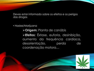Deves estar informado sobre os efeitos e os perigos
das drogas
• Haxixe/Marijuana

Origem: Planta de canábis

Efeitos: Êxtase, euforia, desinibição,
aumento da frequência cardíaca,
desorientação,
perda
de
coordenação motora…

 