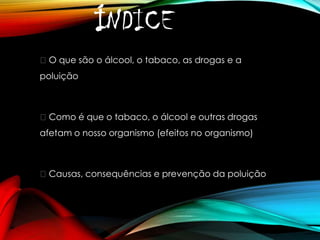 ÍNDICE
O que são o álcool, o tabaco, as drogas e a
poluição

Como é que o tabaco, o álcool e outras drogas

afetam o nosso organismo (efeitos no organismo)

Causas, consequências e prevenção da poluição

 
