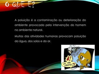 O QUE É?
A poluição é a contaminação ou deterioração do
ambiente provocada pela intervenção do homem
no ambiente natural.
Muitas das atividades humanas provocam poluição
da água, dos solos e do ar.

 