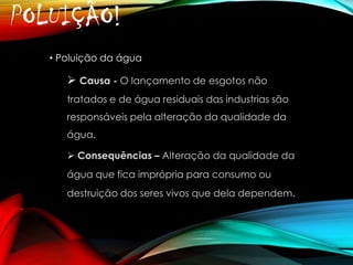 POLUIÇÃO!
• Poluição da água

 Causa - O lançamento de esgotos não
tratados e de água residuais das industrias são
responsáveis pela alteração da qualidade da

água.
 Consequências – Alteração da qualidade da
água que fica imprópria para consumo ou

destruição dos seres vivos que dela dependem.

 