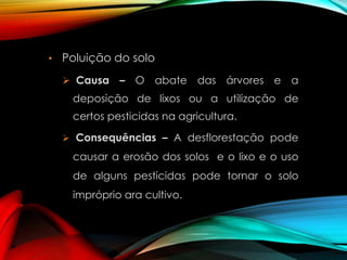 •

Poluição do solo
 Causa

– O abate das árvores e a

deposição de lixos ou a utilização de
certos pesticidas na agricultura.
 Consequências – A desflorestação pode

causar a erosão dos solos e o lixo e o uso
de alguns pesticidas pode tornar o solo
impróprio ara cultivo.

 