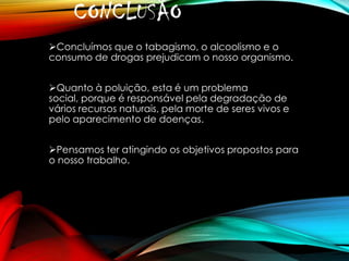 CONCLUSÃO
Concluímos que o tabagismo, o alcoolismo e o
consumo de drogas prejudicam o nosso organismo.
Quanto à poluição, esta é um problema
social, porque é responsável pela degradação de
vários recursos naturais, pela morte de seres vivos e
pelo aparecimento de doenças.
Pensamos ter atingindo os objetivos propostos para
o nosso trabalho.

 