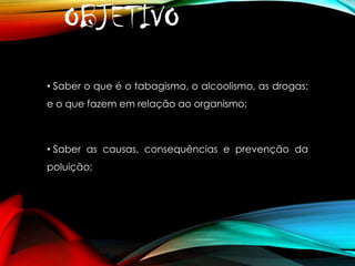 OBJETIVO
• Saber o que é o tabagismo, o alcoolismo, as drogas:

e o que fazem em relação ao organismo;

• Saber as causas, consequências e prevenção da

poluição;

 