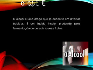 O QUE É ?
O álcool é uma droga que se encontra em diversas
bebidas. É um líquido incolor produzido pela
fermentação de cereais, raízes e frutos.

 