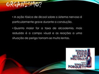 ORGANISMO?
• A ação tóxica de álcool sobre o sistema nervoso é
particularmente grave durante a condução.
• Quanto maior for a taxa de alcoolemia, mais

reduzido é o campo visual e as reações a uma
situação de perigo tornam-se muito lentas.

 