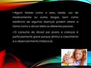 • Alguns fatores como o sexo, idade, uso de
medicamentos

ou

outras

drogas,

bem

como

existência de algumas doenças podem alterar a
forma como o álcool afeta as diferentes pessoas.

• O consumo de álcool por jovens e crianças é
particularmente grave porque diminui o crescimento
e o desenvolvimento intelectual.

 