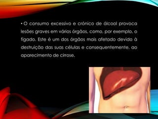• O consumo excessivo e crónico de álcool provoca
lesões graves em vários órgãos, como, por exemplo, o
fígado. Este é um dos órgãos mais afetado devido à

destruição das suas células e consequentemente, ao
aparecimento de cirrose.

 