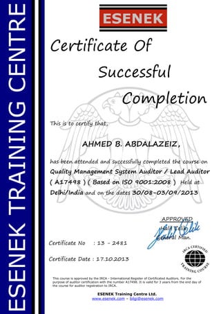 ESENEKTRAININGCENTRE
Certificate Of
Successful
Completion
This is to certify that,
AHMED B. ABDALAZEIZ,
has been attended and successfully completed the course on
Quality Management System Auditor / Lead Auditor
( A17498 ) ( Based on ISO 9001:2008 ) Held at
Delhi/India and on the dates 30/08-03/09/2013
This course is approved by the IRCA - International Register of Certificated Auditors. For the
purpose of auditor certification with the number A17498. It is valid for 3 years from the end day of
the course for auditor registration to IRCA.
ESENEK Training Centre Ltd.
www.esenek.com – bilgi@esenek.com
Certificate No : 13 - 2481
Certificate Date : 17.10.2013
APPROVED
Halil Celik
General Man.
 