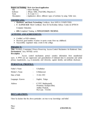 Project on Training: Web view based application
Title : Ticket Booking
Software : iPhone SDK, I Pad SDK, Objective-C.
Tools : X- Code 5.1.1.
Description : Application allows different types of websites by using Table view.
CERTIFICATES:
 Hardware and Basic Networking Certificate from SHIVA COMPUTERS.
 C –LANGUAGE Merit Certificate from Sri Sai Krishna Infosys Centre & APTECH
Computer Education.
 iOS-Completed Training in WINGSVISION TECHNO.
ACTIVITES AND ACHIEVEMENTS:
 Certified as NSS volunteer.
 Received good number of prizes in sports events from my childhood.
 Successfully organized many events in the college.
PROJECT:
Title: Accuracy Constrained Privacy-Preserving Access Control Mechanism for Relational Data.
Environment: Java, MYSQL server.
Description :
Access control mechanisms protect sensitive information from unauthorized
users. A PPM can use suppression and generalization of relational data to anonymize and satisfy
privacy requirements, e.g., k-anonymity and l-diversity, against identity and attribute disclosure.
PERSONAL PROFILE:
Father’s Name : E.Sudhakar
Mother’s Name : E.Maheswari
Date of birth : 15-06-1993
Languages Known : English, Telugu
Address : # 2/597, Buddayepalli,
Proddatur, Kadapa (Dist),
Andhra Pradesh,
Pin Code – 516360.
DECLARATION:
I here by declare that the above particulars are true to my knowledge and belief.
Place:
Date: (CHANDU.E)
 