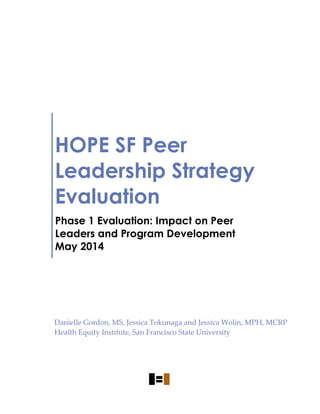 HOPE SF Peer
Leadership Strategy
Evaluation
Phase 1 Evaluation: Impact on Peer
Leaders and Program Development
May 2014
Danielle Gordon, MS, Jessica Tokunaga and Jessica Wolin, MPH, MCRP
Health Equity Institute, San Francisco State University
 