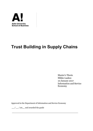 Trust Building in Supply Chains
Master’s Thesis
Mikko Laakso
10 January 2017
Information and Service
Economy
Approved in the Department of Information and Service Economy
__ / __ / 20__ and awarded the grade
_______________________________________________________
 