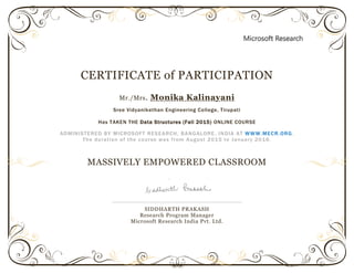 CERTIFICATE of PARTICIPATION
Mr./Mrs. Monika Kalinayani
Sree Vidyanikethan Engineering College, Tirupati
Has TAKEN THE Data Structures (Fall 2015) ONLINE COURSE
ADMINISTERED BY MICROSOFT RESEARCH, BANGALORE, INDIA AT WWW.MECR.ORG.
The duration of the course was from August 2015 to January 2016.
MASSIVELY EMPOWERED CLASSROOM
SIDDHARTH PRAKASH
Research Program Manager
Microsoft Research India Pvt. Ltd.
 
