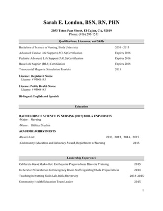   1	
  
Sarah E. London, BSN, RN, PHN
2053 Teton Pass Street, El Cajon, CA, 92019
Phone: (916) 293-1551
Qualifications, Licensure, and Skills
Bachelors of Science in Nursing, Biola University 2010 - 2015
Advanced Cardiac Life Support (ACLS) Certification Expires 2016
Pediatric Advanced Life Support (PALS) Certification Expires 2016
Basic Life Support (BLS) Certification Expires 2016
Transcranial Magnetic Stimulation Provider 2015
License: Registered Nurse
License # 95066163
License: Public Health Nurse
License # 95066163
Bi-lingual: English and Spanish
Education
BACHELORS OF SCIENCE IN NURSING [2015] BIOLA UNIVERSITY
-­‐Major:	
  	
  	
  	
  Nursing	
  
-­‐Minor:	
  	
  	
  	
  Biblical	
  Studies	
  	
  
ACADEMIC	
  ACHIEVEMENTS	
  
-­Dean’s	
  List:	
  	
  	
  	
   	
   	
   	
   	
   	
   	
   	
   	
  2011,	
  	
  2013,	
  	
  	
  2014,	
  	
  	
  2015	
  
-­‐Community	
  Education	
  and	
  Advocacy	
  Award,	
  Department	
  of	
  Nursing	
  	
  	
  	
  	
  	
  	
   	
   	
  	
  	
  	
  	
  	
  	
  	
  	
  	
  	
  	
  	
  2015	
  
	
  
Leadership Experience
California	
  Great	
  Shake-­‐Out:	
  Earthquake	
  Preparedness	
  Disaster	
  Training	
   	
   	
   2015	
  
In-­‐Service	
  Presentation	
  to	
  Emergency	
  Room	
  Staff	
  regarding	
  Ebola	
  Preparedness	
   	
  	
   2014	
  
Teaching	
  in	
  Nursing	
  Skills	
  Lab,	
  Biola	
  University	
   	
   	
   	
   	
   	
  	
  	
  	
  	
  	
  	
  	
  2014-­‐2015	
  
Community	
  Health	
  Education	
  Team	
  Leader	
   	
   	
   	
   	
   	
   	
   2015	
  
 