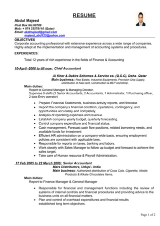 RESUME
Abdul Majeed
Post Box No:60789
Mob: + 974 33578110 (Qatar)
Email: akdmajeed@gmail.com
majeed_abd123@yahoo.com
OBJECTIVES
Corporate accounting professional with extensive experience across a wide range of companies.
Highly adept at the implementation and management of accounting systems and procedures.
EXPERIENCES:
Total 12 years of rich experience in the fields of Finance & Accounting
10-April -2006 to till now: Chief Accountant
Al Khor & Dakira Schemes & Service co. (Q.S.C), Doha- Qatar
Main business: Real Estate, Industrial Equipments, Provision Ship Supply,
Distribution of hala card, Construction & MEP workshop.
Main duties:
Report to General Manager & Managing Director.
Supervise 9 staffs (3 Senior Accountants, 2 Accountants, 1 Administrator, 1 Purchasing officer,
2 data Entry operator)
• Prepare Financial Statements, business activity reports, and forecast.
• Report the company’s financial condition, operations, contingency, and
opportunities accurately and completely.
• Analysis of operating expenses and revenue.
• Establish company yearly budget, quarterly forecasting.
• Control company expenditure and financial status.
• Cash management, Forecast cash flow positions, related borrowing needs, and
available funds for investment
• Efficient HR administration on a company-wide basis, ensuring employment
policies are consistent with applicable laws.
• Responsible for reports on taxes, banking and labors.
• Work closely with Sales Manager to follow up budget and forecast to achieve the
sales target.
• Take care of Human resource & Payroll Administration.
17 Feb 2005 to 22 March 2006: Senior Accountant
Mars Distributors, Udupi - India
Main business: Authorized distribution of Coca Cola, Cigarette, Nestle
Products & Kikate Chocolates Items.
Main duties:
Report to Finance Manager & General Manager
• Responsible for financial and management functions including the review of
systems of internal controls and financial procedures and providing advice to the
business units on all financial matters.
• Plan and control of overhead expenditures and financial results
established long term objectives.
Page 1 of 2
 
