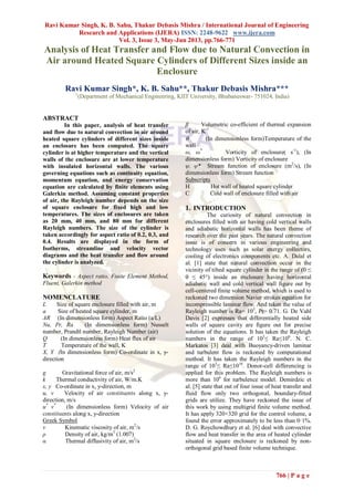 Ravi Kumar Singh, K. B. Sahu, Thakur Debasis Mishra / International Journal of Engineering
Research and Applications (IJERA) ISSN: 2248-9622 www.ijera.com
Vol. 3, Issue 3, May-Jun 2013, pp.766-771
766 | P a g e
Analysis of Heat Transfer and Flow due to Natural Convection in
Air around Heated Square Cylinders of Different Sizes inside an
Enclosure
Ravi Kumar Singh*, K. B. Sahu**, Thakur Debasis Mishra***
1
(Department of Mechanical Engineering, KIIT University, Bhubaneswar- 751024, India)
ABSTRACT
In this paper, analysis of heat transfer
and flow due to natural convection in air around
heated square cylinders of different sizes inside
an enclosure has been computed. The square
cylinder is at higher temperature and the vertical
walls of the enclosure are at lower temperature
with insulated horizontal walls. The various
governing equations such as continuity equation,
momentum equation, and energy conservation
equation are calculated by finite elements using
Galerkin method. Assuming constant properties
of air, the Rayleigh number depends on the size
of square enclosure for fixed high and low
temperatures. The sizes of enclosures are taken
as 20 mm, 40 mm, and 80 mm for different
Rayleigh numbers. The size of the cylinder is
taken accordingly for aspect ratio of 0.2, 0.3, and
0.4. Results are displayed in the form of
Isotherms, streamline and velocity vector
diagrams and the heat transfer and flow around
the cylinder is analyzed.
Keywords - Aspect ratio, Finite Element Method,
Fluent, Galerkin method
NOMENCLATURE
L Size of square enclosure filled with air, m
a Size of heated square cylinder, m
AR (In dimensionless form) Aspect Ratio (a/L)
Nu, Pr, Ra (In dimensionless form) Nusselt
number, Prandtl number, Rayleigh Number (air)
Q (In dimensionless form) Heat flux of air
T Temperature of the wall, K
X, Y (In dimensionless form) Co-ordinate in x, y-
direction
g Gravitational force of air, m/s2
k Thermal conductivity of air, W/m.K
x, y Co-ordinate in x, y-direction, m
u, v Velocity of air constituents along x, y-
direction, m/s
u*
v*
(In dimensionless form) Velocity of air
constituents along x, y-direction
Greek Symbol
ν Kinematic viscosity of air, m2
/s
ρ Density of air, kg/m3
(1.007)
α Thermal diffusivity of air, m2
/s
β Volumetric co-efficient of thermal expansion
of air, K-1
 (In dimensionless form)Temperature of the
wall
ω, ω*
Vorticity of enclosure( s-1
), (In
dimensionless form) Vorticity of enclosure
ψ, ψ* Stream function of enclosure (m2
/s), (In
dimensionless form) Stream function
Subscripts
H Hot wall of heated square cylinder
C Cold wall of enclosure filled with air
1. INTRODUCTION
The curiosity of natural convection in
enclosures filled with air having cold vertical walls
and adiabatic horizontal walls has been theme of
research over the past years. The natural convection
issue is of concern in various engineering and
technology uses such as solar energy collectors,
cooling of electronics components etc. A. Dalal et
al. [1] state that natural convection occur in the
vicinity of tilted square cylinder in the range of (0 ≤
 ≤ 45) inside an enclosure having horizontal
adiabatic wall and cold vertical wall figure out by
cell-centered finite volume method, which is used to
reckoned two dimension Navier strokes equation for
incompressible laminar flow. And taken the value of
Rayleigh number is Ra= 105
, Pr= 0.71. G. De Vahl
Davis [2] expresses that differentially heated side
walls of square cavity are figure out for precise
solution of the equations. It has taken the Rayleigh
numbers in the range of 103
≤ Ra≤106
. N. C.
Markatos [3] deal with Buoyancy-driven laminar
and turbulent flow is reckoned by computational
method. It has taken the Rayleigh numbers in the
range of 103
≤ Ra≤1016
. Donor-cell differencing is
applied for this problem. The Rayleigh numbers is
more than 106
for turbulence model. Demirdzic et
al. [5] state that out of four issue of heat transfer and
fluid flow only two orthogonal, boundary-fitted
grids are utilize. They have reckoned the issue of
this work by using multigrid finite volume method.
It has apply 320×320 grid for the control volume, a
found the error approximately to be less than 0·1%.
D. G. Roychowdhury et al. [6] deal with convective
flow and heat transfer in the area of heated cylinder
situated in square enclosure is reckoned by non-
orthogonal grid based finite volume technique.
 