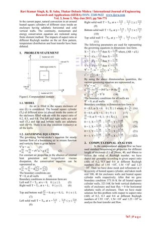 Ravi Kumar Singh, K. B. Sahu, Thakur Debasis Mishra / International Journal of Engineering
Research and Applications (IJERA) ISSN: 2248-9622 www.ijera.com
Vol. 3, Issue 3, May-Jun 2013, pp.766-771
767 | P a g e
In the current paper, natural convection in air around
heated square cylinders of different sizes inside an
enclosure having adiabatic horizontal and cold
vertical walls. The continuity, momentum and
energy conservation equation are reckoned using
finite element method. The impacts of aspect ratio at
different Rayleigh number on the air flow pattern,
temperature distribution and heat transfer have been
debated.
1. PROBLEM STATEMENT
Figure1. Computational domain
1.1. MODEL
An air is filled in the square enclosure of
size (L) is considered. The heated square cylinder
(Th) of different sizes (a) placed inside the centre of
the enclosure filled with air with the aspect ratio of
0.2, 0.3, and 0.4. The left and right walls are cold
wall (Tc) and top and bottom walls are adiabatic
wall (Q=0). There is no slip condition (velocity) at
all the walls.
1.2. GOVERNING EQUATIONS
The governing Navier-stroke’s equation for steady
laminar flow of a boussinesq air in stream function
and vorticity form is given below
2
ψ = -ω (1)
u
∂ω
∂x
+ν
∂ω
∂y
= ν2
ω + g β
∂T
∂x
(2)
For constant air properties in the absence of internal
heat generation and insignificant viscous
dissipation, the conservation equation can be
represented as,
u
∂T
∂x
+ν
∂T
∂y
= α
∂2T
∂x2 +
∂2T
∂y2 (3)
The boundary conditions are
Ψ = 0, at all walls (4)
Boundary conditions in dimension form are
Left wall T = TC, at x = 0; 0 ≤ y ≤ L (5)
Right wall T = TC, at x = L; 0 ≤ y ≤ L (6)
Top and bottom wall
∂T
∂y
= 0; at y = 0, L; 0 ≤ x ≤ L
(7)
Left solid wall T = TH, at x =
L−a
2
;
L−a
2
≤ y ≤
L+a
2
(8)
Right solid wall T = TH, at x =
L+a
2
;
L−a
2
≤ y ≤
L+a
2
(9)
Bottom solid wall T = TH, at y =
L−a
2
;
L−a
2
≤ x ≤
L+a
2
(10)
Top solid wall T = TH, at y =
L+a
2
;
L−a
2
≤ x ≤
L+a
2
(11)
The following parameters are used for representing
the governing equations in dimension- less form.
X =
x
L
if x =
L−a
2
then X =
1−AR
2
where, (AR = a/L)
X =
x
L
if x =
L+a
2
then X =
1+AR
2
Y =
y
L
if y =
L−a
2
then Y =
1−AR
2
Y =
y
L
if y =
L+a
2
then Y =
1+AR
2
Ψ*
=
ψ
𝛼
, ω*
=
ω
α/L2 , u*
=
u
α/L
,
ν*
=
ν
α/L
,  =
T
TH
By using the above dimensionless quantities, the
various governing equation are represented as,
2
ψ*
= -ω*
(12)
u* ∂ω∗
∂X
+ν
∂ω∗
∂Y
= Pr2
ω + Pr Ra
∂θ
∂X
(13)
u* ∂θ
∂X
+ν* ∂θ
∂Y
= 2
θ (14)
The boundary conditions for all walls are
Ψ*
= 0, at all walls (15)
Boundary condition in dimension-less form is
 = 0.5; at X = 0; 0 ≤ Y ≤ 1 where,  =
TC
TH
(16)
 = 0.5; at X = 1; 0 ≤ Y ≤ 1 (17)
∂
∂y
= 0; at Y = 0, 1; 0 ≤ X ≤ 1 (18)
 = 1; X =
1−AR
2
;
1−AR
2
≤ Y ≤
1+AR
2
(19)
 = 1; X =
1+AR
2
;
1−AR
2
≤ Y ≤
1+AR
2
(20)
 = 1; Y =
1−AR
2
;
1−AR
2
≤ X ≤
1+AR
2
(21)
 = 1; Y =
1+AR
2
;
1−AR
2
≤ X ≤
1+AR
2
(22)
2. COMPUTATIONAL ANALYSIS
In the computational analysis first we have
used standard boussinesq air properties for different
length of enclosure (L) of 20mm, 40, and 80mm to
reckon the value of Rayleigh number. we have
depict our geometry according to given aspect ratio
(AR) of 0.2, 0.3 and 0.4 at different Rayleigh
numbers (Ra) of 1.93 ×104
, 1.54 ×105
and 1.23
×106
. Then we have done mesh and refinement at 3
in vicinity of heated square cylinder, and taken mesh
size 100, 40 for enclosure walls and heated square
cylinder walls respectively. After that we gave
boundary condition 373.16 K for all heated square
cylinder walls, 323.16K for both vertical diathermic
walls of enclosure and heat flux = 0 for horizontal
adiabatic walls of enclosure. Then we have made
solution for this problem with respect to aspect ratio
(AR) of 0.2, 0.3 and 0.4 at different Rayleigh
numbers of 1.93 ×104
, 1.54 ×105
and 1.23 ×106
to
analyze the heat transfer and flow.
 