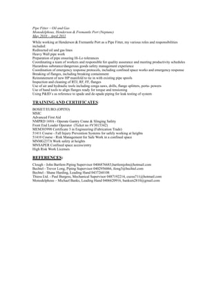 Pipe Fitter – Oil and Gas
Monodelphous, Henderson & Fremantle Port (Neptune)
May 2010 – April 2011
While working at Henderson & Fremantle Port as a Pipe Fitter, my various roles and responsibilities
included:
Redirected oil and gas lines
Heavy Wall pipe work
Preparation of pipe ensuring Hi-Lo tolerances
Coordinating a team of workers and responsible for quality assurance and meeting productivity schedules
Hazardous substance/dangerous goods safety management experience
Coordination of emergency response protocols, including confined space works and emergency response
Breaking of flanges, including breaking containment
Reinstatement of new HP manifold to tie in with existing pipe spools
Inspection and cleaning of RTJ, RF, FF, flanges
Use of air and hydraulic tools including cenga saws, drills, flange splitters, porta- powers
Use of hand tools to align flanges ready for torque and tensioning
Using P&ID`s as reference to spade and de-spade piping for leak testing of system
TRAINING AND CERTIFICATES:
BOSIET/EURO (OPITO)
MSIC
Advanced First Aid
NMPRD 169A - Operate Gantry Crane & Slinging Safety
Front End Loader Operator (Ticket no #V3015342)
MEM303998 Certificate 3 in Engineering (Fabrication Trade)
51411 Course - Fall Injury Prevention Systems for safely working at heights
51410 Course - Risk Management for Safe Work in a confined space
MNMG237A Work safety at heights
MNSAPER Confined space access/entry
High Risk Work Licenses
REFERENCES:
Clough - John Bartlem Piping Supervisor 0406876683,bartlemjohn@hotmail.com
Bechtel - Trevor Long, Piping Supervisor 0402956066, tlong3@bechtel.com
Bechtel - Shane Harding, Leading Hand 0437268108
Thiess Ltd. - Paul Burgess, Mechanical Supervisor 0487192214, cuzza711@hotmail.com
Monodelphous – Michael Banks, Leading Hand 0406620916, banksm2810@gmail.com
 