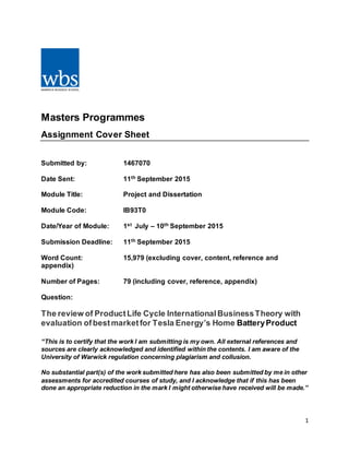 1
Masters Programmes
Assignment Cover Sheet
Submitted by: 1467070
Date Sent: 11th September 2015
Module Title: Project and Dissertation
Module Code: IB93T0
Date/Year of Module: 1st July – 10th September 2015
Submission Deadline: 11th September 2015
Word Count: 15,979 (excluding cover, content, reference and
appendix)
Number of Pages: 79 (including cover, reference, appendix)
Question:
The review of ProductLife Cycle InternationalBusinessTheory with
evaluation ofbestmarketfor Tesla Energy’s Home BatteryProduct
“This is to certify that the work I am submitting is my own. All external references and
sources are clearly acknowledged and identified within the contents. I am aware of the
University of Warwick regulation concerning plagiarism and collusion.
No substantial part(s) of the work submitted here has also been submitted by me in other
assessments for accredited courses of study, and I acknowledge that if this has been
done an appropriate reduction in the mark I might otherwise have received will be made.”
 