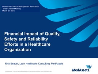 © 2015, MedAssets, Inc. All rights reserved. MedAssets®. Not to be reprinted without permission. For non-commercial use ONLY.
Financial Impact of Quality,
Safety and Reliability
Efforts in a Healthcare
Organization
Rick Beaver, Lean Healthcare Consulting, MedAssets
Healthcare Financial Management Association
Texas Chapter Meeting
March 31, 2015
 