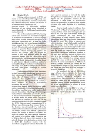 Anusha M M, Prof. Padmanayana / International Journal of Engineering Research and
Applications (IJERA) ISSN: 2248-9622 www.ijera.com
Vol. 3, Issue 4, Jul-Aug 2013, pp.777-780
778 | P a g e
II. Related Work
Existing multicast protocols for WSNs and
mobile ad hoc networks (MANETs) generally use a
tree to connect the multicast members. For example,
the Takahashi-Matsuyama heuristic can be used to
incrementally build a Steiner tree for
multicast routing [3]. Additionally, multicast
algorithms rely on routing tables maintained at
intermediate nodes for building and maintaining the
multicast tree [4].
Due to the specificities of WSNs, knowing
sensor nodes locations is a reasonable assumption.
In the location-based approach to multicast routing,
nodes obtain location information by default as an
application requirement (e.g., a home fire alarm
would know where it is located) or as provided by a
system module (e.g., GPS or a location-finding
service). If location information is known, multicast
routing is possible based solely on location
information without building any external tree
structure. For example, PBM [5] weights the
number of next hop neighbor nodes and total
geographic distance from the current node to all
destination nodes and compares this to a predefined
threshold to decide whether or not the packet should
be split. Geocast [6] delivers multicast packets by
restricted flooding. Nodes forward multicast packets
only if they are in the Forwarding Zone calculated at
run time from global knowledge of location
information.
RBMulticast differs from these approaches
in that it is completely stateless and hence no costly
state maintenance is required. PBM [5] uses a
similar idea of stateless multicast but requires
information about neighbor nodes. RBMulticast
further eliminates the requirement of knowing a
node’s neighbors by using a receiver-based
mechanism, and only the
location of the nodes is needed for multicast packet
routing. Additionally, RBMulticast includes a list of
the multicast members in the packet header, which
prevents the overhead of building and maintaining a
multicast tree at intermediate sensor nodes, because
all the necessary information for routing the packet
is included within the packet header. We believe
that RBMulticast requires the least state of any
multicast routing protocol and is thus ideally suited
for WSNs Receiver-based communication is a
different way of thinking about protocol design in
that decisions are not required to be made at the
sender side but instead are made at the receiver side.
For example, a source node in ExOR [1] broadcasts
packets that include a potential forwarders’ list
inside the header, and these potential forwarders
will contend to forward the packet through the use
of different back-off times, which depend on the
network distance to the destination. A source node
in XLM [2] broadcasts packets with the
destination’s geographic location in the header, and
every receiver contends to forward the packet
through the use of different back-off times, which
depend on the geographic distance to the
destination. In other words, in receiver-based
routing, decision-making is deferred to the possible
receivers, who make decisions in a distributed
manner.
Receiver-based routing is different from
“On-demand” or “Reactive” routing in that reactive
routing calculates a route at the time a packet is sent
down to the MAC layer. For example, AODV [7]
begins transmission by first sending a
“RouteRequest” to create temporary routes among
intermediate nodes and then transmits data packets
through this route. The ability to transmit data
without requiring a route to be formed is enabled via
extra knowledge in the MAC layer and join
decisions of sensor nodes. For example, nodes could
be assigned an ID in a structured manner and hence
next hop nodes are implied in the destination
address itself. In this case, packets are broadcast by
the MAC layer, and only potential next-hop nodes
relay it to the destination. As another example,
nodes may have statistics (e.g., energy, channel
quality) that could assist in making forwarding
decisions. A source node can send an RTS packet,
enabling potential receivers to contend for the
ability to forward the packet, with the receiver node
that has the best route being the first to return a CTS
to receive this packet.
We simulated the use of RBMulticast
under different network densities for large-scale
WSNs.There are a total of either 50, 150 or 300
nodes randomly distributed throughout the
simulation area. The source node is located at the
bottom left corner (0,0), and the multicast receiver
nodes are scattered over the boundary of the region.
We set the nodes movement as 30m/sec & set the
beacon interval as 5 sec.
From this we see the delay is in order of
seconds even for a network of 50 nodes. This
becomes the objective for the paper to reduce this
delay.
 