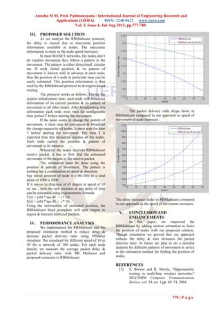 Anusha M M, Prof. Padmanayana / International Journal of Engineering Research and
Applications (IJERA) ISSN: 2248-9622 www.ijera.com
Vol. 3, Issue 4, Jul-Aug 2013, pp.777-780
779 | P a g e
III. PROPOSED SOLUTION
As we analyze the RBMulticast protocol,
the delay is caused due to inaccurate position
information available at nodes. The inaccurate
information is more as the node speed increases.
In most MANET networks, the nodes don’t
do random movement they follow a pattern in the
movement. The pattern is either directional, circular
etc. If node initial position & its pattern of
movement is known well in advance at each node,
then the position of a node at particular time can be
easily estimated. This position information is then
used by the RBMulticast protocol to do region based
routing.
The protocol works as follows. During the
system initialization time, each node will broadcast
information of its current position & its pattern of
movement to all other nodes. After broadcasting this
information each node must wait for configurable
time period T before starting the movement.
If the node wants to change the pattern of
movement, it must stop its movement & broadcast
the change request to all nodes. It must wait for time
T before starting the movement. The time T is
expected time that broadcast reaches all the nodes.
Each node caches the position & pattern of
movement in its memory.
Whenever the nodes receives RBMulticast
receive packet, it has to first find the estimated
movement of the targets in the receive packet.
The estimation must be done using the
position & pattern of movement. The pattern is
nothing but a combination of speed & direction.
Say initial position of node is (100,100) in a total
plane of 1000 x 1000.
If it moves in direction of 45 degree at speed of 10
m/ sec , then the new position at any point of time
can be estimated using trigonometric formula
Y(t) = y(0) * tan 45 + t * 10;
X(t) = x(0) * tan 45 + t * 10;
Using the information of estimated position, the
RBMulticast Send procedure will split targets to
region & forward multicast packets.
IV. PERFORMANCE ANALYSIS
We implemented the RBMulticast and the
proposed estimation method to reduce delay &
increase packet delivery ratio using JProwler
simulator. We simulated for different speed of 10 to
50 for a network of 100 nodes. For each node
density we measure the average packet delay &
packet delivery ratio with RB Multicast and
proposed extension to RBMulticast.
The packet delivery ratio drops faster in
RBMulticast compared to our approach as speed of
movement of node increases.
The delay increases faster in RBMulticast compared
to our approach as the speed of movement increases.
V. CONCLUSION AND
ENHANCEMENTS
In this paper, we improved the
RBMulticast by adding motion estimation to learn
the position of nodes with our proposed solution.
Though simulation we proved that out approach
reduces the delay & also increases the packet
delivery ratio. In future we plan to do a detailed
analysis for different patterns of movement to arrive
at the estimation method for finding the position of
nodes.
REFERENCES
[1] S. Biswas and R. Morris, “Opportunistic
routing in multi-hop wireless networks,”
SIGCOMM Computer Communications
Review, vol. 34, no. 1,pp. 69–74, 2004.
 