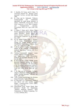Anusha M M, Prof. Padmanayana / International Journal of Engineering Research and
Applications (IJERA) ISSN: 2248-9622 www.ijera.com
Vol. 3, Issue 4, Jul-Aug 2013, pp.777-780
780 | P a g e
[2] I. Akyildiz, M. Vuran, and O. Akan, “A
cross-layer protocol for Wireless sensor
networks,” in Proc. of CISS 2006, March
2006.
[3] K. Chen and K. Nahrstedt, “Effective
location-guided tree construction
algorithms for small group multicast in
manet,” INFOCOM. Twenty-First Annual
Joint Conference of the IEEE Computer
and Communications Societies.
Proceedings. IEEE, vol. 3, pp. 1180–1189,
2002.
[4] A. Okura, T. Ihara, and A. Miura, “Bam:
branch aggregation multicast for wireless
sensor networks,” Mobile Adhoc and
Sensor Systems Conference, 2005. IEEE
International Conference on, pp. 10 pp.–,
Nov. 2005.
[5] M. M. andand Holger Fuler, J. Widmer,
and T. Lang, “Positionbased multicast
routing for mobile ad-hoc networks,”
SIGMOBILE Mob.Comput. Commun. Rev.,
vol. 7, no. 3, pp. 53–55, 2003.
[6] Y.-B. Ko and N. H. Vaidya, “Geocasting in
mobile ad hoc networks: Location-based
multicast algorithms,” wmcsa, vol. 0, p.
101, 1999.
[7] “Ad-hoc on-demand distance vector
routing,” Mobile Computing Systems
and Applications, 1999. Proceedings.
WMCSA. Second IEEE Workshop on, pp.
90–100, 1999.
[8] B. Karp and H. T. Kung, “GPSR: greedy
perimeter stateless routing for wireless
networks,” in MobiCom ’00: Proceedings
of the 6th annual international conference
on Mobile computing and networking. New
York, NY, USA: ACM, 2000, pp. 243–
254.
[9] V. D. Park and M. S. Corson, “A highly
adaptive distributed routing algorithm for
mobile wireless networks,” infocom, vol.
00, p. 1405, 1997.
[10] “UPS: Unified Protocol Stack for Wireless
Sensor Networks,” under submission.
[11] H. Chen and Y. Li, “Performance model of
ieee 802.11 dcf with variable packet
length,” Communications Letters, IEEE,
vol. 8, no. 3, pp. 186.
[12] Chen-Hsiang Feng, Yuqun Zhang, Ilker
Demirkol, Wendi B. Heinzelman,
“Stateless Multicast Protocol”, IEEE
Transactions on Mobile Computing, Vol.
11, No.2, February 2012.
 